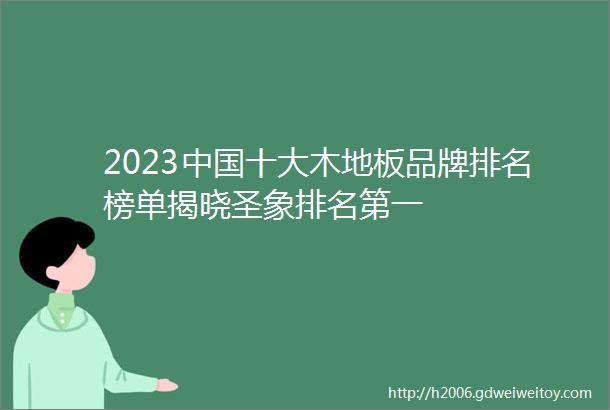 2023中国十大木地板品牌排名榜单揭晓圣象排名第一